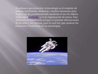 En primera aproximación, la tecnología es el conjunto de saberes, habilidades, destrezas y medios necesarios para llegar a un fin predeterminado mediante el uso de objetos artificiales (artefactos) y/o la organización de tareas. Esta definición es insuficiente porque no permite diferenciarlas de las artes y las ciencias, para lo cual hay que analizar las funciones y finalidades de las tecnologías.