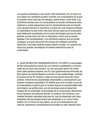 uno pueda combinarse y ser mucho más importante. En un futuro no
muy lejano los científicos pueden inventar una computadora en la que
se puedan hacer todo tipo de trabajos, operaciones, entre otros. Los
científicos piensan que una computadora se puede combinarse estos
sistemas y puede asegurarse que los computadores solo es hacerle
unos ajustes técnicos y mecánicos y podría ser una máquina perfecta.
La expectativa es que entre más poco tiempo pase ya el computador
este totalmente actualizado con la nueva tecnología que hay en este
planeta, ya que cada vez hay un dispositivo nuevo que se puede
agregar a los computadores. Los científicos esperan que se pueda
conseguir una gran absorción de energía de múltiples corrientes
eléctricas y que este también pueda repartir energía. Un conjunto de
chips que puedan reconfigurar el sistema electrónico para el
computador.




4. ¿QUE APARATOS TENDREMOS EN EL FUTURO? La tecnología
de las computadoras avanza de una manera avasalladora y el futuro
cada vez se hace más cercano, se cree que para dentro de veinte
años cada persona poseerá una PC que igualmente las terminales de
fibra óptica de internet llegaran a donde no han podido llegar, también
la ciencia de los PC avanza y cada vez hay discos duros de mayor
calidad, memorias de capacidades impensables y procesadores que
superan cualquier expectativa. El énfasis que se le ha dado al uso de
la computadora muestra que en nuestra época es imprescindible esta
tecnología y se perfila como una de las bases para el desarrollo
integral de la humanidad, la tecnología de la computación electrónica
es la impulsora de todas las demás. Lo anterior nos enfrenta a una
realidad también ineludible todo país en vías de desarrollo que haya
adoptado esta tecnología tendrá que adaptarse a un nuevo modo
debida. En un futuro no muy lejano, ya no nos conectaremos ala
internet. Estaremos constantemente envueltos en ella. Bastará decir
 