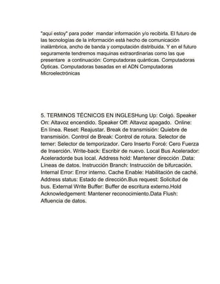 "aquí estoy" para poder mandar información y/o recibirla. El futuro de
las tecnologías de la información está hecho de comunicación
inalámbrica, ancho de banda y computación distribuida. Y en el futuro
seguramente tendremos maquinas extraordinarias como las que
presentare a continuación: Computadoras quánticas. Computadoras
Ópticas. Computadoras basadas en el ADN Computadoras
Microelectrónicas




5. TERMINOS TÉCNICOS EN INGLESHung Up: Colgó. Speaker
On: Altavoz encendido. Speaker Off: Altavoz apagado. Online:
En línea. Reset: Reajustar. Break de transmisión: Quiebre de
transmisión. Control de Break: Control de rotura. Selector de
temer: Selector de temporizador. Cero Inserto Forcé: Cero Fuerza
de Inserción. Write-back: Escribir de nuevo. Local Bus Acelerador:
Aceleradorde bus local. Address hold: Mantener dirección .Data:
Líneas de datos. Instrucción Branch: Instrucción de bifurcación.
Internal Error: Error interno. Cache Enable: Habilitación de caché.
Address status: Estado de dirección.Bus request: Solicitud de
bus. External Write Buffer: Buffer de escritura externo.Hold
Acknowledgement: Mantener reconocimiento.Data Flush:
Afluencia de datos.
 