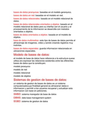 bases de datos jerarquicas: basadas en el modelo gerarquico.
bases de datos en red: basadas en el modelo en red.
bases de datos relacionales: basado en el modelo relacional de
datos.
bases de datos relacionales orientados a objetos: basado en el
modelo relacional de datos pero su interfaz con el usuario y el
procesamiento de la informacion se desarrolla con metodos
orientados a objetos.
bases de datos orientados a objetos: basada en el modelo de
objetos.
base de datos multimedios: este tipo de bases de datos permite el
almacenaje de imagenes, video y sonido creando registros muy
instintos.
bases de datos espaciales: guarda informacion relacionada en
ubicaciones espaciales.
Modelo de bases de datos:
el modelo de base de datos hace referencia a la estructura quese
utiliza ara expresar las relaciones existentes entre las diferentes
bases de datos que la constituyen.
modelo jerarquico
modelo de red
modelo relacional
modelo de objetos
Sistemas de gestion de bases de datos:
un sistema de gestion de bases de datos es un sistema
computarizadocuya finalidad general es almacenar datos e
informacion y permitir a los usuarios recuperar y actualizar esta
informacion con base en peticiones.
SMBD: sistema manejador de base de datos
DBMS: data base management system
SGBD: sistema de gestion de datos
 