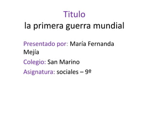Titulo la primera guerra mundial Presentado por: María Fernanda Mejía Colegio: San Marino Asignatura: sociales – 9º 