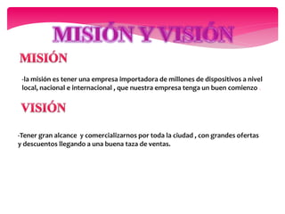 -la misión es tener una empresa importadora de millones de dispositivos a nivel
local, nacional e internacional , que nuestra empresa tenga un buen comienzo .
-Tener gran alcance y comercializarnos por toda la ciudad , con grandes ofertas
y descuentos llegando a una buena taza de ventas.
 