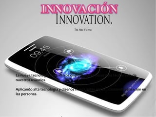 La nueva tecnología de nuestros dispositivos es hacer mas fácil la vida de
nuestros usuarios
Aplicando alta tecnología y diseños nunca antes vistos , causando sensación en
las personas.
 