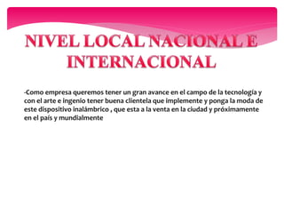 -Como empresa queremos tener un gran avance en el campo de la tecnología y
con el arte e ingenio tener buena clientela que implemente y ponga la moda de
este dispositivo inalámbrico , que esta a la venta en la ciudad y próximamente
en el país y mundialmente
 