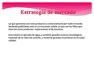 Lo que queremos con este producto es comercializarlo por todo el mundo
haciendo publicidad, este es un muy buen celular ya que con las fallas que
tiene los otros productos mejoraremos el de nosotros .
Este celular es aprueba de agua, y contiene grandes avances tecnológicos
haciendo de tu vida más sencilla , y tenemos grandes inversiones en la mejor
calidad .
 