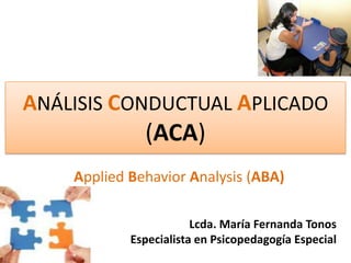 ANÁLISIS CONDUCTUAL APLICADO (ACA)  AppliedBehaviorAnalysis (ABA) Lcda. María Fernanda Tonos Especialista en Psicopedagogía Especial 