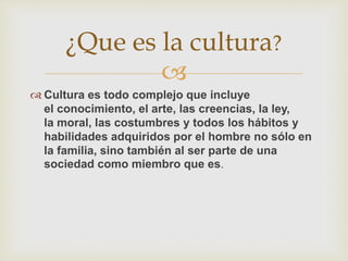 
 Cultura es todo complejo que incluye
el conocimiento, el arte, las creencias, la ley,
la moral, las costumbres y todos los hábitos y
habilidades adquiridos por el hombre no sólo en
la familia, sino también al ser parte de una
sociedad como miembro que es.
¿Que es la cultura?
 