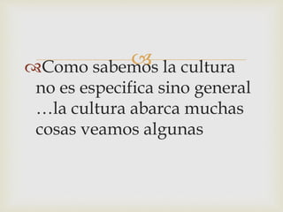 Como sabemos la cultura
no es especifica sino general
…la cultura abarca muchas
cosas veamos algunas
 