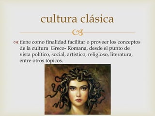
 tiene como finalidad facilitar o proveer los conceptos
de la cultura Greco- Romana, desde el punto de
vista político, social, artístico, religioso, literatura,
entre otros tópicos.
cultura clásica
 