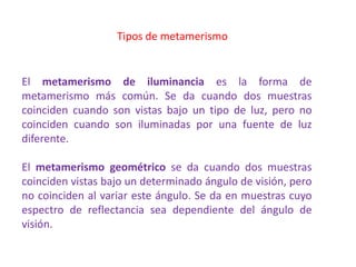 Tipos de metamerismo
El metamerismo de iluminancia es la forma de
metamerismo más común. Se da cuando dos muestras
coinciden cuando son vistas bajo un tipo de luz, pero no
coinciden cuando son iluminadas por una fuente de luz
diferente.
El metamerismo geométrico se da cuando dos muestras
coinciden vistas bajo un determinado ángulo de visión, pero
no coinciden al variar este ángulo. Se da en muestras cuyo
espectro de reflectancia sea dependiente del ángulo de
visión.
 
