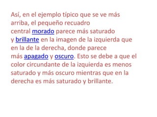 Así, en el ejemplo típico que se ve más
arriba, el pequeño recuadro
central morado parece más saturado
y brillante en la imagen de la izquierda que
en la de la derecha, donde parece
más apagado y oscuro. Esto se debe a que el
color circundante de la izquierda es menos
saturado y más oscuro mientras que en la
derecha es más saturado y brillante.
 