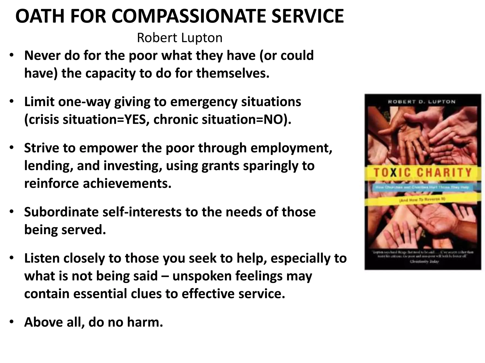 OATH FOR COMPASSIONATE SERVICE 
Robert Lupton 
• Never do for the poor what they have (or could 
have) the capacity to do for themselves. 
• Limit one-way giving to emergency situations 
(crisis situation=YES, chronic situation=NO). 
• Strive to empower the poor through employment, 
lending, and investing, using grants sparingly to 
reinforce achievements. 
• Subordinate self-interests to the needs of those 
being served. 
• Listen closely to those you seek to help, especially to 
what is not being said – unspoken feelings may 
contain essential clues to effective service. 
• Above all, do no harm. 
 