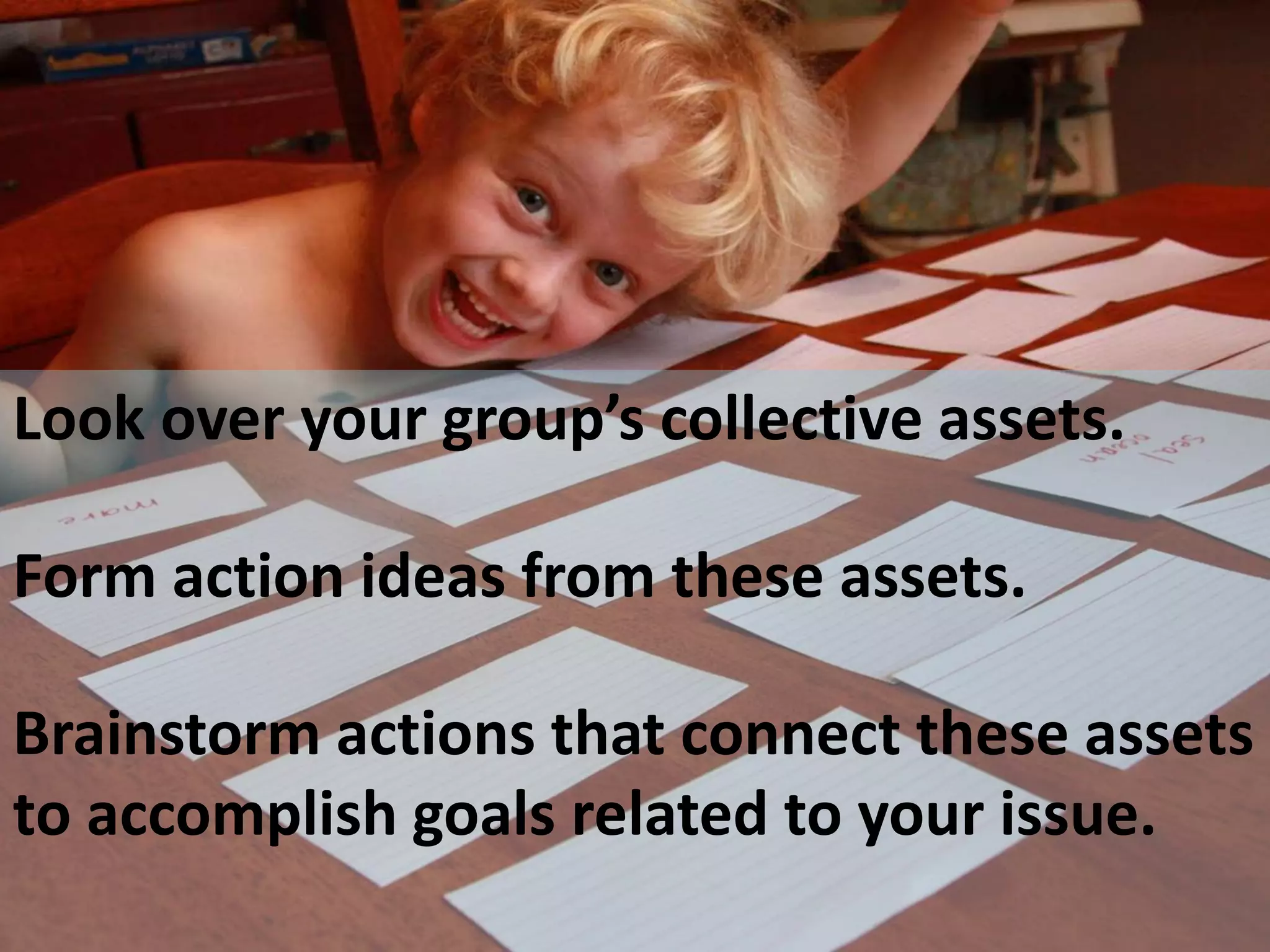 Look over your group’s collective assets. 
Form action ideas from these assets. 
Brainstorm actions that connect these assets 
to accomplish goals related to your issue. 
 