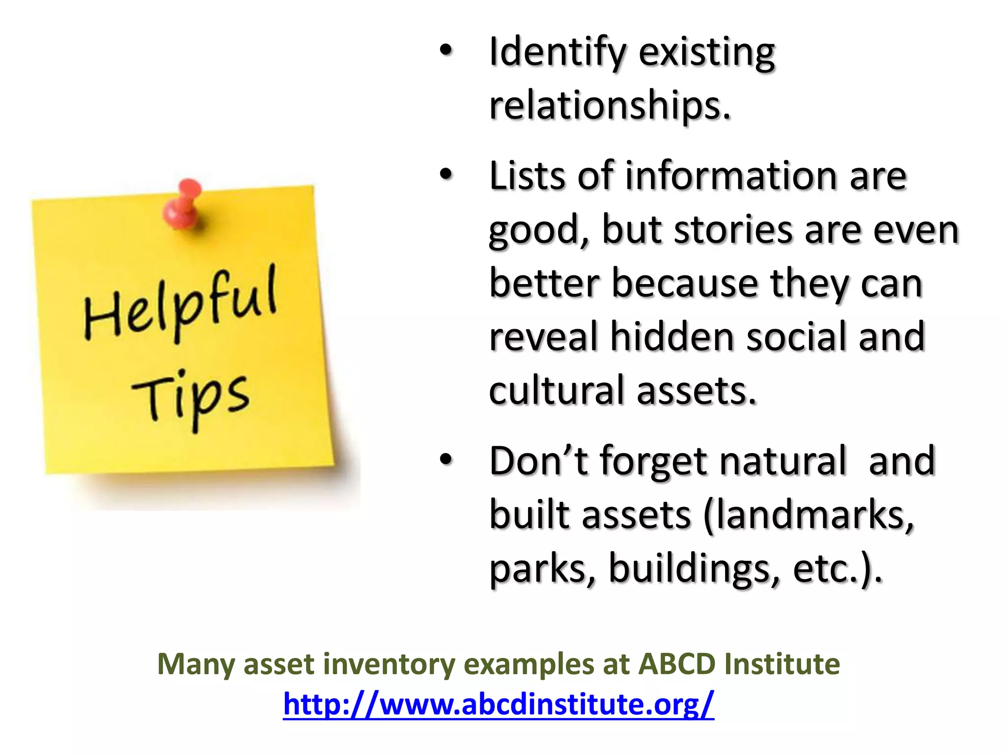 • Identify existing 
relationships. 
• Lists of information are 
good, but stories are even 
better because they can 
reveal hidden social and 
cultural assets. 
• Don’t forget natural and 
built assets (landmarks, 
parks, buildings, etc.). 
Many asset inventory examples at ABCD Institute 
http://www.abcdinstitute.org/ 
 