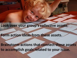 Look over your group’s collective assets. 
Form action ideas from these assets. 
Brainstorm actions that connect these assets 
to accomplish goals related to your issue. 
 