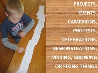 PROJECTS, 
EVENTS, 
CAMPAIGNS, 
PROTESTS, 
CELEBRATIONS, 
DEMONSTRATIONS, 
MAKING, GROWING 
OR FIXING THINGS 
 