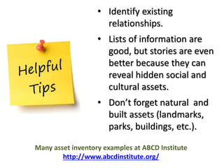 • Identify existing 
relationships. 
• Lists of information are 
good, but stories are even 
better because they can 
reveal hidden social and 
cultural assets. 
• Don’t forget natural and 
built assets (landmarks, 
parks, buildings, etc.). 
Many asset inventory examples at ABCD Institute 
http://www.abcdinstitute.org/ 
 