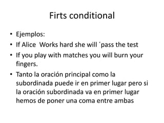Firts conditional
• Ejemplos:
• If Alice Works hard she will ´pass the test
• If you play with matches you will burn your
fingers.
• Tanto la oración principal como la
subordinada puede ir en primer lugar pero si
la oración subordinada va en primer lugar
hemos de poner una coma entre ambas
 