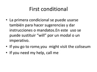 First conditional
• La primera condicional se puede usarse
también para hacer sugerencias y dar
instrucciones o mandatos.En este uso se
puede sustituir “will” por un modal o un
imperativo.
• If you go to rome,you might visit the coliseum
• If you need my help, call me
 