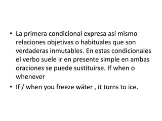 • La primera condicional expresa así mismo
relaciones objetivas o habituales que son
verdaderas inmutables. En estas condicionales
el verbo suele ir en presente simple en ambas
oraciones se puede sustituirse. If when o
whenever
• If / when you freeze wáter , it turns to ice.
 