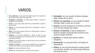 VARIOS.
 Vista preliminar. se usa esta herramienta para ver la apariencia
de un documentos antes de imprimirlo.
 Ortografía y gramática. se utiliza para corregir o revisar la
ortografía o la gramática.
 Cortar. se usa para copiar parte de un documentos o todo el
documentos.
 Copiar. se usa para copiar parte de un documento o todo el
documento.
 Pegar. se usa para colocar parte de un documentos o todos el
documento copiado.
 Deshacer. se usa para deshacer la última acción. Es una
excelente herramienta para recobrar parte de un documento
que parece perdidos.
 Fuente. se usa para escoger el tipo de letra en que escribimos
nuestros documentos.
 Tamaño de fuente. se usa esta herramienta para escoger el
tamaño de la letra en que escribimos nuestro documento.
 Negrita. se usa para resaltar el texto.
 Cursiva. se usa para poner su texto en letra cursiva.
 Subrayado. se usa cuando se desea subrayar
todo o parte de un texto.
 Alinear a la izquierda. se usa cuando se desea
subrayar todo o parte de un texto.
 Central. el texto empieza en el centro y termina
en el mismo margen del medio.
 Alinear a la Derecha. el texto empieza en
distinto margen izquierdo pero termina en el
mismo margen derecho.
 Justificar. se utiliza para alinear ambos
márgenes.
 Numeración. se usa para hacer un listado en
documento.
 Viñeta. se usa esta herramienta cuando quiere
usar puntos, estrella, de manera para destacar
una lista de texto.
 