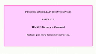 INDUCCION GENERAL PARA DOCENTES NOVELES
TAREA N° 5
TEMA: El Docente y la Comunidad
Realizado por: María Fernanda Moreira Mera.
 