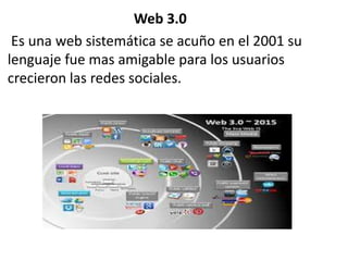 Web 3.0
Es una web sistemática se acuño en el 2001 su
lenguaje fue mas amigable para los usuarios
crecieron las redes sociales.
 