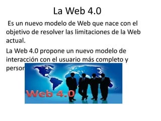 La Web 4.0
Es un nuevo modelo de Web que nace con el
objetivo de resolver las limitaciones de la Web
actual.
La Web 4.0 propone un nuevo modelo de
interacción con el usuario más completo y
personalizado
 