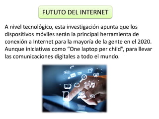 A nivel tecnológico, esta investigación apunta que los
dispositivos móviles serán la principal herramienta de
conexión a Internet para la mayoría de la gente en el 2020.
Aunque iniciativas como “One laptop per child”, para llevar
las comunicaciones digitales a todo el mundo.
FUTUTO DEL INTERNET
 