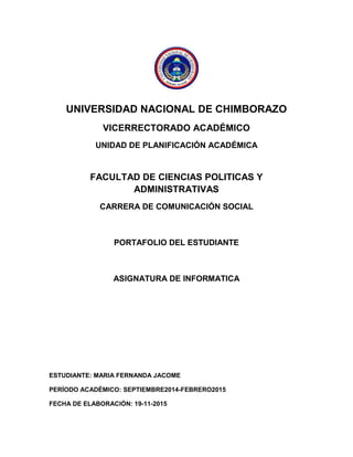 UNIVERSIDAD NACIONAL DE CHIMBORAZO 
VICERRECTORADO ACADÉMICO 
UNIDAD DE PLANIFICACIÓN ACADÉMICA 
FACULTAD DE CIENCIAS POLITICAS Y ADMINISTRATIVAS 
CARRERA DE COMUNICACIÓN SOCIAL 
PORTAFOLIO DEL ESTUDIANTE 
ASIGNATURA DE INFORMATICA 
ESTUDIANTE: MARIA FERNANDA JACOME 
PERÍODO ACADÉMICO: SEPTIEMBRE2014-FEBRERO2015 
FECHA DE ELABORACIÓN: 19-11-2015  