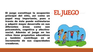 El juego constituye la ocupación
principal del niño, así como un
papel muy importante, pues a
través de éste puede estimularse
y adquirir mayor desarrollo en sus
diferentes áreas como son
psicomotriz, cognitiva y afectivo-
social. Además el juego en los
niños tiene propósitos educativos
y también contribuye en el
incremento de sus capacidades
creadoras.
 