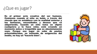 ¿Que es jugar?
Es el primer acto creativo del ser humano.
Comienza cuando el niño es bebé, a través del
vinculo que se establece con la realidad exterior y
las fantasías, necesidades y deseos que va
adquiriendo. Cuando un niño toma un objeto
cualquiera y lo hace volar, está creando un
momento único e irrepetible que es absolutamente
suyo. Porque ese jugar no sabe de pautas
preestablecidas, no entiende de exigencias del
medio, no hay un "hacerlo bien".
 