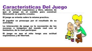 Características Del JuegoEs una actividad espontánea y libre, además de
que el juego es el cambio para construir
libremente su espíritu creador.
El juego se orienta sobre la misma practica.
El jugador se preocupa por el resultado de su
actividad.
La interacción de juego es la recreación de las
escenas e imágenes del mundo real con el
fantástico, de lo cual participan
El juego es que el niño tenga una actitud
espontánea y de libertad.
 