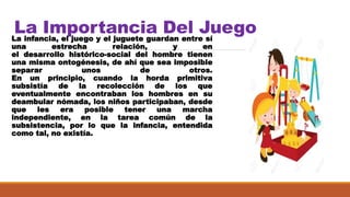 La Importancia Del JuegoLa infancia, el juego y el juguete guardan entre sí
una estrecha relación, y en
el desarrollo histórico-social del hombre tienen
una misma ontogénesis, de ahí que sea imposible
separar unos de otros.
En un principio, cuando la horda primitiva
subsistía de la recolección de los que
eventualmente encontraban los hombres en su
deambular nómada, los niños participaban, desde
que les era posible tener una marcha
independiente, en la tarea común de la
subsistencia, por lo que la infancia, entendida
como tal, no existía.
 