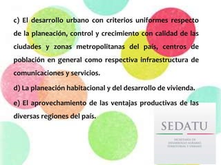 c) El desarrollo urbano con criterios uniformes respecto
de la planeación, control y crecimiento con calidad de las
ciudades y zonas metropolitanas del país, centros de
población en general como respectiva infraestructura de
comunicaciones y servicios.
d) La planeación habitacional y del desarrollo de vivienda.
e) El aprovechamiento de las ventajas productivas de las
diversas regiones del país.
 