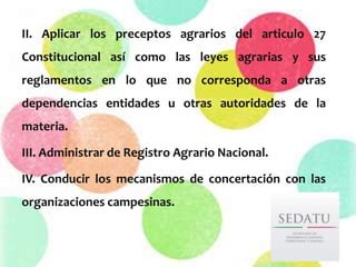 II. Aplicar los preceptos agrarios del articulo 27
Constitucional así como las leyes agrarias y sus
reglamentos en lo que no corresponda a otras
dependencias entidades u otras autoridades de la
materia.
III. Administrar de Registro Agrario Nacional.
IV. Conducir los mecanismos de concertación con las
organizaciones campesinas.
 