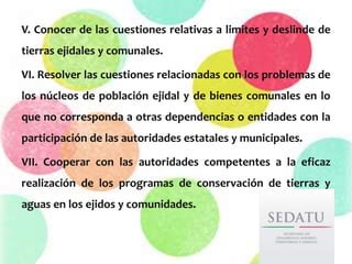 V. Conocer de las cuestiones relativas a limites y deslinde de
tierras ejidales y comunales.
VI. Resolver las cuestiones relacionadas con los problemas de
los núcleos de población ejidal y de bienes comunales en lo
que no corresponda a otras dependencias o entidades con la
participación de las autoridades estatales y municipales.
VII. Cooperar con las autoridades competentes a la eficaz
realización de los programas de conservación de tierras y
aguas en los ejidos y comunidades.
 