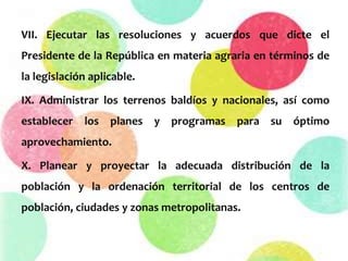 VII. Ejecutar las resoluciones y acuerdos que dicte el
Presidente de la República en materia agraria en términos de
la legislación aplicable.
IX. Administrar los terrenos baldíos y nacionales, así como
establecer los planes y programas para su óptimo
aprovechamiento.
X. Planear y proyectar la adecuada distribución de la
población y la ordenación territorial de los centros de
población, ciudades y zonas metropolitanas.
 