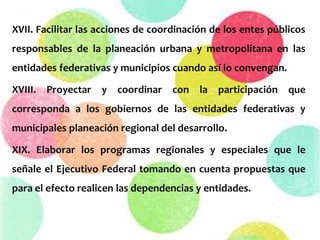 XVII. Facilitar las acciones de coordinación de los entes públicos
responsables de la planeación urbana y metropolitana en las
entidades federativas y municipios cuando así lo convengan.
XVIII. Proyectar y coordinar con la participación que
corresponda a los gobiernos de las entidades federativas y
municipales planeación regional del desarrollo.
XIX. Elaborar los programas regionales y especiales que le
señale el Ejecutivo Federal tomando en cuenta propuestas que
para el efecto realicen las dependencias y entidades.
 