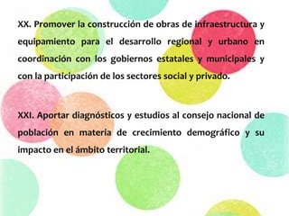 XX. Promover la construcción de obras de infraestructura y
equipamiento para el desarrollo regional y urbano en
coordinación con los gobiernos estatales y municipales y
con la participación de los sectores social y privado.
XXI. Aportar diagnósticos y estudios al consejo nacional de
población en materia de crecimiento demográfico y su
impacto en el ámbito territorial.
 