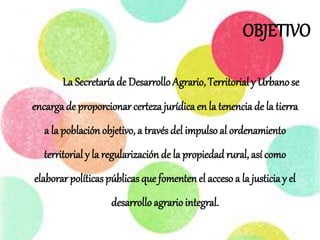 OBJETIVO
La Secretaríade Desarrollo Agrario, Territorial y Urbano se
encargade proporcionar certeza jurídica en la tenencia de la tierra
a la población objetivo, a través del impulso al ordenamiento
territorial y la regularización de la propiedad rural, así como
elaborar políticaspúblicasque fomenten el acceso a la justiciay el
desarrollo agrario integral.
 