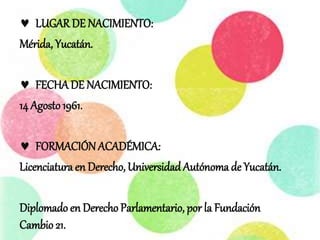  LUGAR DE NACIMIENTO:
Mérida, Yucatán.
 FECHADE NACIMIENTO:
14 Agosto1961.
 FORMACIÓN ACADÉMICA:
Licenciatura en Derecho, Universidad Autónoma de Yucatán.
Diplomado en Derecho Parlamentario, por la Fundación
Cambio 21.
 