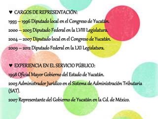  CARGOSDE REPRESENTACIÓN:
1993 – 1996 Diputado local en el Congresode Yucatán.
2000 – 2003 Diputado Federal en la LVIII Legislatura.
2004 – 2007 Diputado local en el Congresode Yucatán.
2009 – 2012 Diputado Federal en la LXI Legislatura.
 EXPERIENCIAEN EL SERVICIOPÚBLICO:
1998Oficial Mayor Gobierno del Estadode Yucatán.
2003 Administrador Jurídico en el Sistema de Administración Tributaria
(SAT).
2007 Representante del Gobierno de Yucatánen la Cd.de México.
 