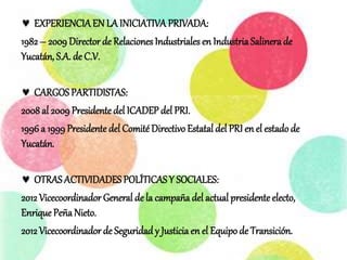  EXPERIENCIAEN LA INICIATIVAPRIVADA:
1982 – 2009 Director de Relaciones Industriales en Industria Salinerade
Yucatán, S.A. de C.V.
 CARGOS PARTIDISTAS:
2008al 2009 Presidente del ICADEP del PRI.
1996 a 1999Presidente del Comité Directivo Estatal del PRI en el estadode
Yucatán.
 OTRAS ACTIVIDADES POLÍTICAS Y SOCIALES:
2012 Vicecoordinador General de la campaña del actual presidente electo,
Enrique Peña Nieto.
2012 Vicecoordinador de Seguridad y Justiciaen el Equipo de Transición.
 