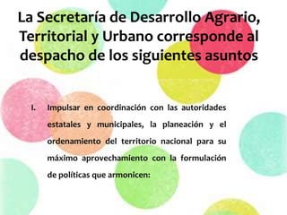 La Secretaría de Desarrollo Agrario,
Territorial y Urbano corresponde al
despacho de los siguientes asuntos
I. Impulsar en coordinación con las autoridades
estatales y municipales, la planeación y el
ordenamiento del territorio nacional para su
máximo aprovechamiento con la formulación
de políticas que armonicen:
 