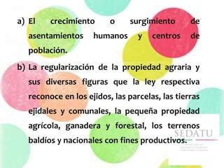 a) El crecimiento o surgimiento de
asentamientos humanos y centros de
población.
b) La regularización de la propiedad agraria y
sus diversas figuras que la ley respectiva
reconoce en los ejidos, las parcelas, las tierras
ejidales y comunales, la pequeña propiedad
agrícola, ganadera y forestal, los terrenos
baldíos y nacionales con fines productivos.
 
