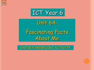 ENTER POWERPOINT ACTIVITY ICT   Year 6 Unit 6A: Fascinating Facts About Me 