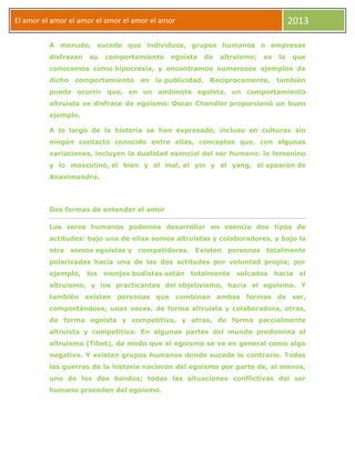 El amor
El amor el amor el amor el amor el amor el amor 2013
A menudo, sucede que individuos, grupos humanos o empresas
disfrazan su comportamiento egoísta de altruismo; es lo que
conocemos como hipocresía, y encontramos numerosos ejemplos de
dicho comportamiento en la publicidad. Recíprocamente, también
puede ocurrir que, en un ambiente egoísta, un comportamiento
altruista se disfrace de egoísmo: Oscar Chandler proporcionó un buen
ejemplo.
A lo largo de la historia se han expresado, incluso en culturas sin
ningún contacto conocido entre ellas, conceptos que, con algunas
variaciones, incluyen la dualidad esencial del ser humano: lo femenino
y lo masculino, el bien y el mal, el yin y el yang, el apearon de
Anaximandro.
Dos formas de entender el amor
Los seres humanos podemos desarrollar en esencia dos tipos de
actitudes: bajo una de ellas somos altruistas y colaboradores, y bajo la
otra somos egoístas y competidores. Existen personas totalmente
polarizadas hacia una de las dos actitudes por voluntad propia; por
ejemplo, los monjes budistas están totalmente volcados hacia el
altruismo, y los practicantes del objetivismo, hacia el egoísmo. Y
también existen personas que combinan ambas formas de ser,
comportándose, unas veces, de forma altruista y colaboradora, otras,
de forma egoísta y competitiva, y otras, de forma parcialmente
altruista y competitiva. En algunas partes del mundo predomina el
altruismo (Tíbet), de modo que el egoísmo se ve en general como algo
negativo. Y existen grupos humanos donde sucede lo contrario. Todas
las guerras de la historia nacieron del egoísmo por parte de, al menos,
uno de los dos bandos; todas las situaciones conflictivas del ser
humano proceden del egoísmo.
 