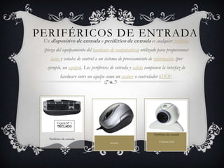PERIFÉRICOS DE ENTRADA
 Un dispositivo de entrada o periférico de entrada es cualquier periférico
 (pieza del equipamiento del hardware de computadora) utilizado para proporcionar
    datos y señales de control a un sistema de procesamiento de información (por
  ejemplo, un equipo). Los periféricos de entrada y salida componen la interfaz de
           hardware entre un equipo como un escáner o controlador 6DOF.




                                                               Periférico de entrada
   Periférico de entrada
                                      mouse                        Cámara web
 
