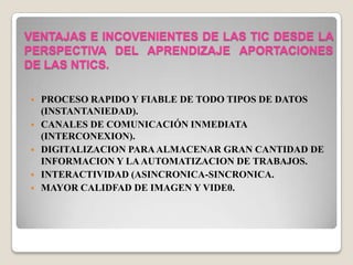VENTAJAS E INCOVENIENTES DE LAS TIC DESDE LA
PERSPECTIVA DEL APRENDIZAJE APORTACIONES
DE LAS NTICS.
 PROCESO RAPIDO Y FIABLE DE TODO TIPOS DE DATOS
(INSTANTANIEDAD).
 CANALES DE COMUNICACIÓN INMEDIATA
(INTERCONEXION).
 DIGITALIZACION PARAALMACENAR GRAN CANTIDAD DE
INFORMACION Y LAAUTOMATIZACION DE TRABAJOS.
 INTERACTIVIDAD (ASINCRONICA-SINCRONICA.
 MAYOR CALIDFAD DE IMAGEN Y VIDE0.
 